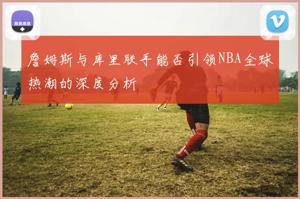 詹姆斯与库里联手能否引领NBA全球热潮的深度分析