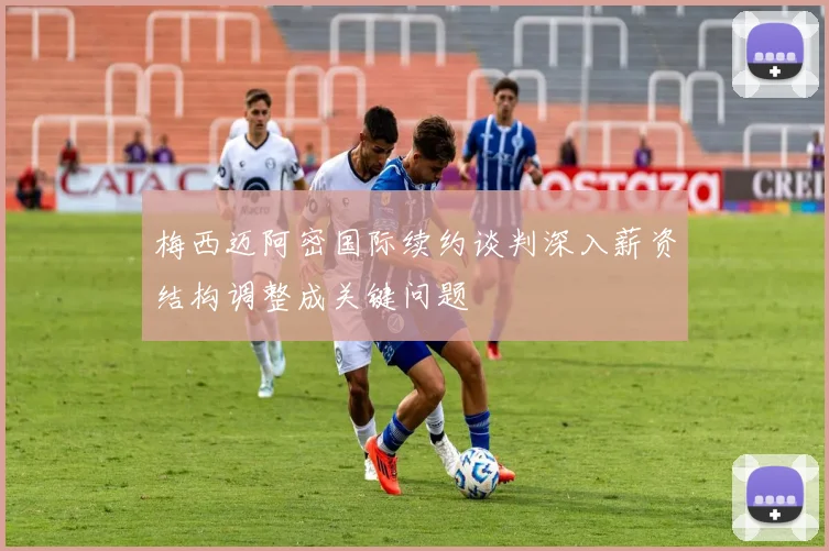 梅西迈阿密国际续约谈判深入薪资结构调整成关键问题