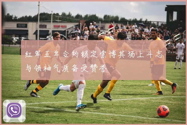 红军五年合约锁定索博其场上斗志与领袖气质备受赞誉