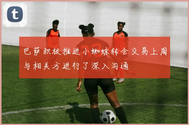 巴萨积极推进小蜘蛛转会交易上周与相关方进行了深入沟通