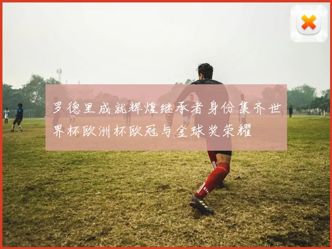罗德里成就辉煌继承者身份集齐世界杯欧洲杯欧冠与金球奖荣耀