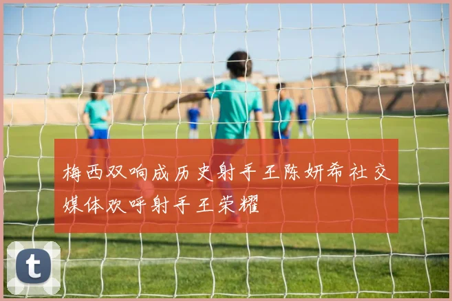 梅西双响成历史射手王陈妍希社交媒体欢呼射手王荣耀
