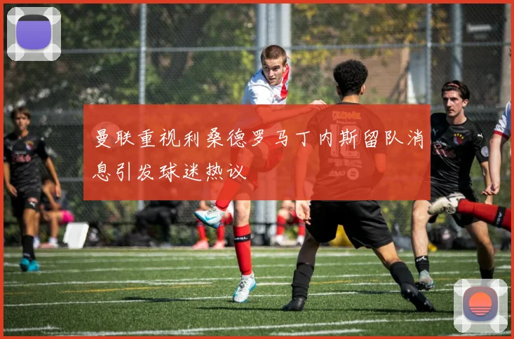 曼联重视利桑德罗马丁内斯留队消息引发球迷热议