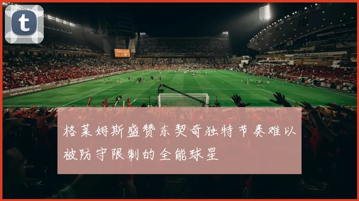 格莱姆斯盛赞东契奇独特节奏难以被防守限制的全能球星