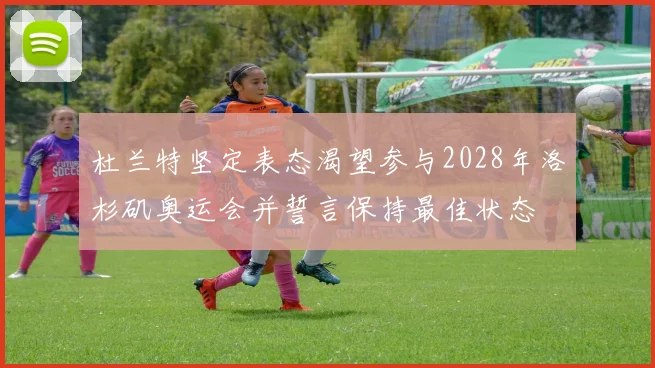 杜兰特坚定表态渴望参与2028年洛杉矶奥运会并誓言保持最佳状态